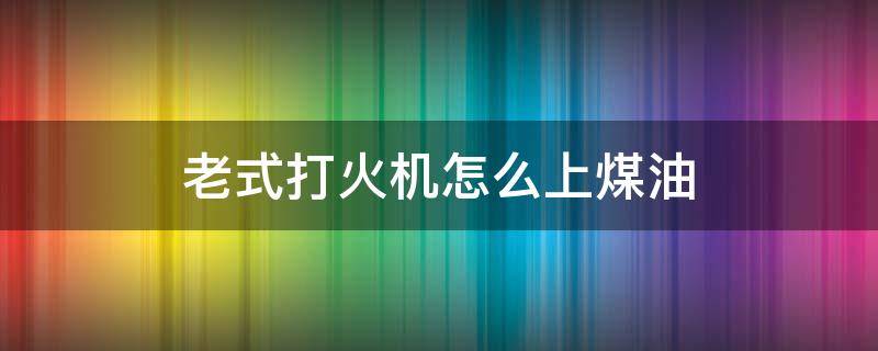 老式打火机怎么上煤油（老式打火机怎么上煤油一次加多少）