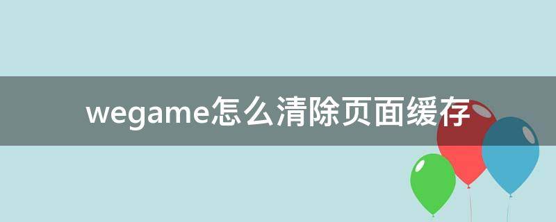 wegame怎么清除页面缓存（wegame缓存文件在哪里）