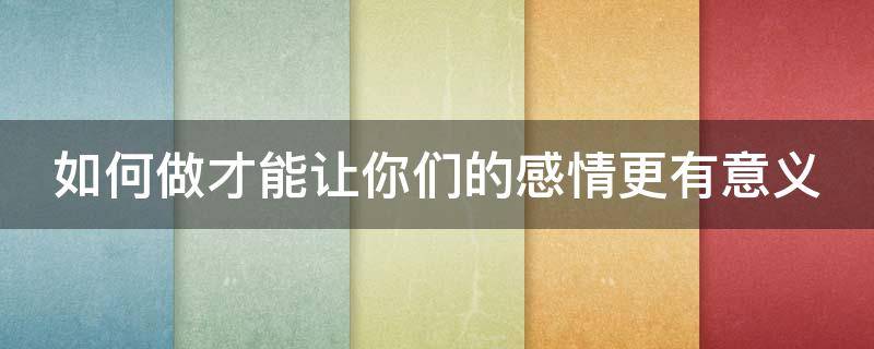 如何做才能让你们的感情更有意义（如何做才能让你们的感情更有意义英语）