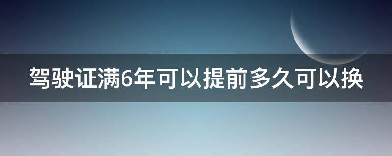 驾驶证满6年可以提前多久可以换（驾证满6年能提前多久换证）