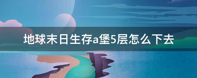 地球末日生存a堡5层怎么下去（地球末日生存攻略a堡五层）