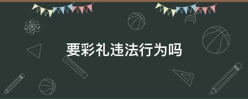 要彩礼违法行为吗（要彩礼是否违法）