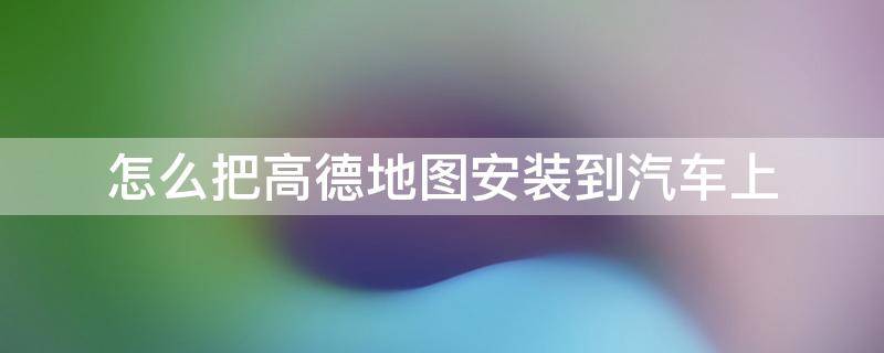 怎么把高德地图安装到汽车上 怎么能把高德地图安装到车上导航