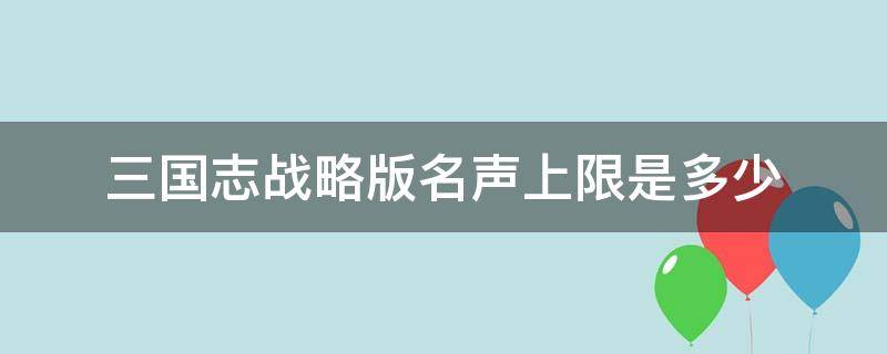 三国志战略版名声上限是多少 三国志战略版名声上限是多少?名声怎么加?