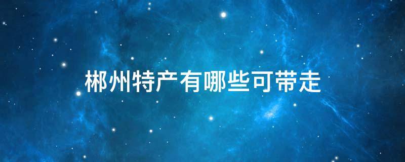 郴州特产有哪些可带走 湖南郴州特产有哪些土特产可以带走