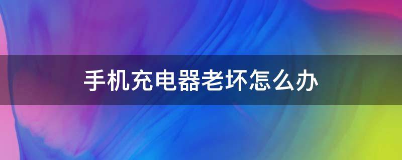 手机充电器老坏怎么办（手机充电器老是坏怎么办）