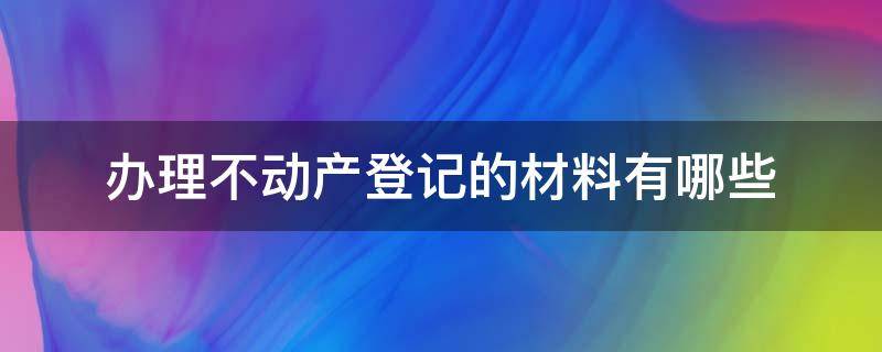 办理不动产登记的材料有哪些 办理不动产登记手续需要哪些资料