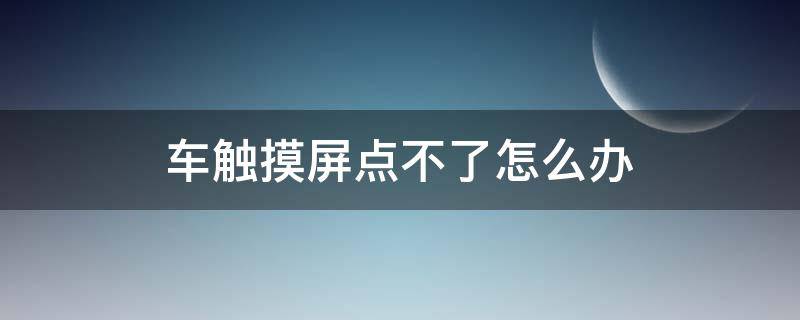 车触摸屏点不了怎么办 车辆触摸屏为什么点不了