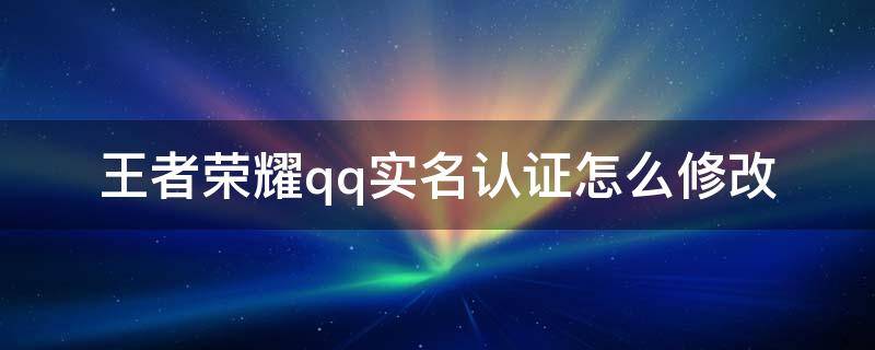 王者荣耀qq实名认证怎么修改（王者荣耀qq实名认证怎么修改第二次）