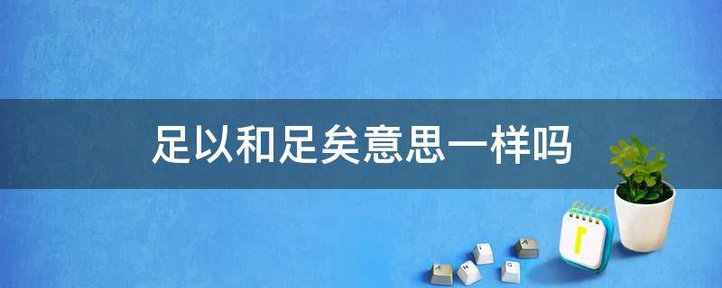 足以和足矣意思一样吗 足矣和足够是一个意思吗