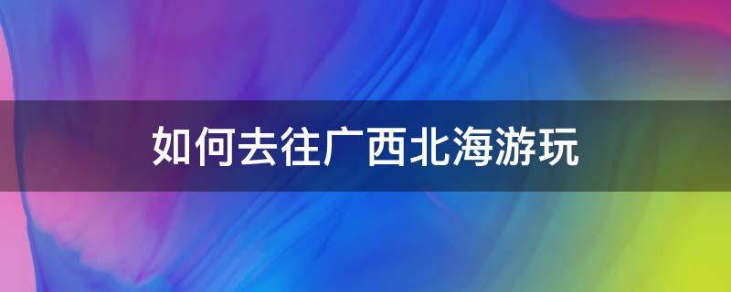 如何去往广西北海游玩 想去广西北海旅游攻略