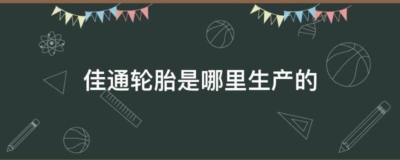 佳通轮胎是哪里生产的 佳通轮胎是哪里生产的质量怎么样