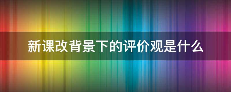 新课改背景下的评价观是什么 新课改的评价观的内容