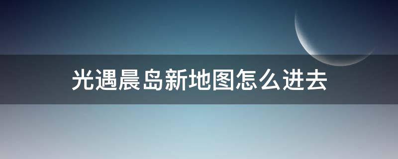 光遇晨岛新地图怎么进去（光遇晨岛地图进不去）