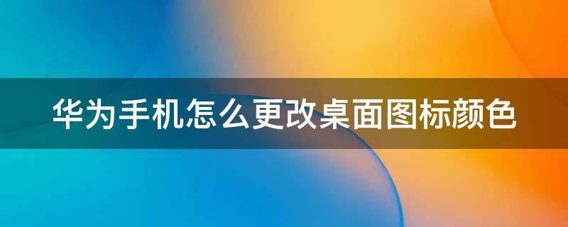 华为手机怎么更改桌面图标颜色 华为手机怎么更改桌面图标颜色背景