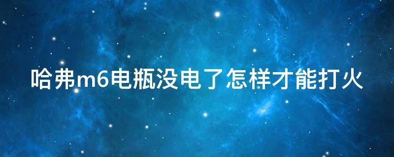 哈弗m6电瓶没电了怎样才能打火 哈弗m6电瓶没电了是什么情况