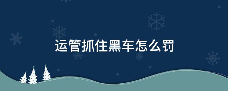 运管抓住黑车怎么罚（黑车被运管抓罚款多少,怎么定性黑车）