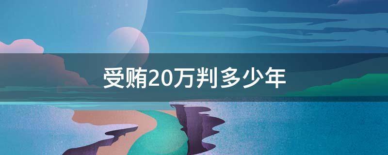 受贿20万判多少年（贿赂20万判多少年）