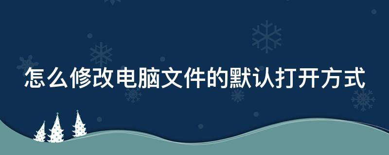 怎么修改电脑文件的默认打开方式 怎样修改电脑文件的默认打开方式