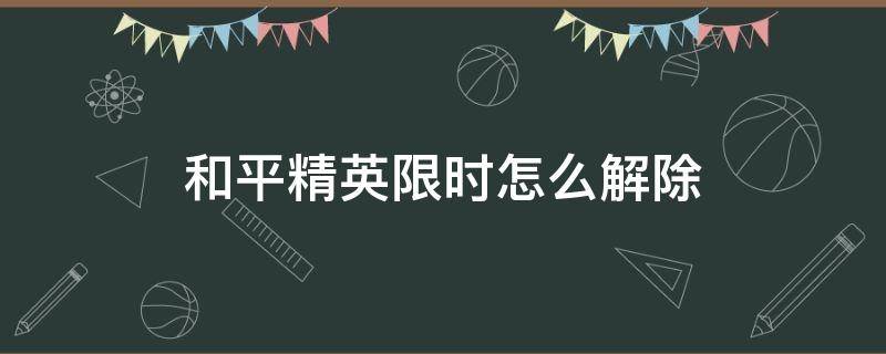 和平精英限时怎么解除（和平精英如何解除限时?）