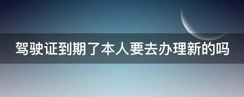 驾驶证到期了本人要去办理新的吗（驾驶证到期了本人要去办理新的吗需要什么）