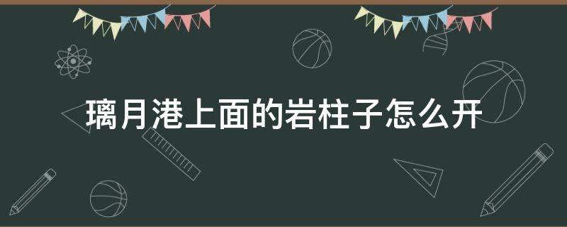 璃月港上面的岩柱子怎么开（璃月港上面的六个岩柱子怎么开）