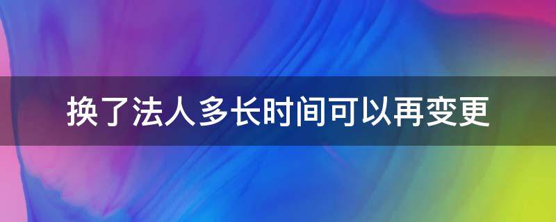 换了法人多长时间可以再变更（法人多久可以变更）