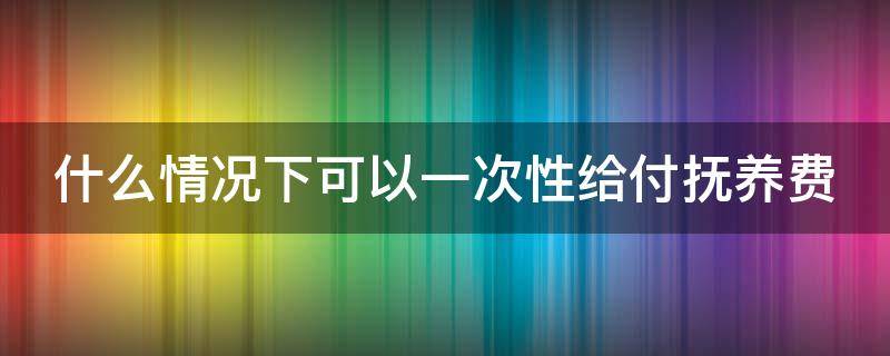 什么情况下可以一次性给付抚养费 抚养费可以一次性给付吗