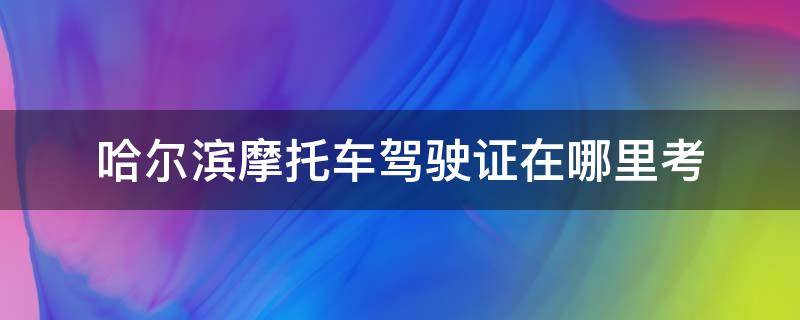 哈尔滨摩托车驾驶证在哪里考（哈尔滨摩托车驾照在哪个驾校可以考试）