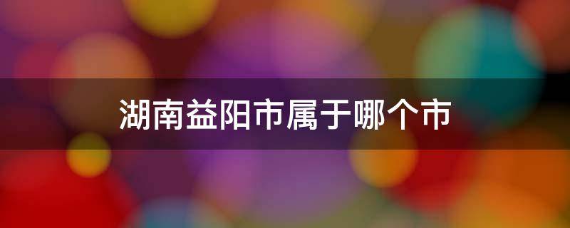 湖南益阳市属于哪个市（湖北益阳市属于哪个市）