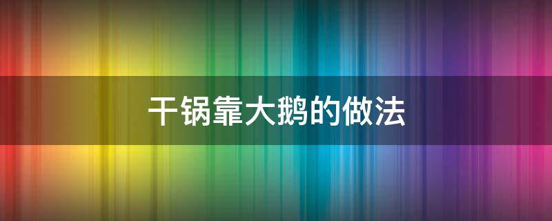 干锅靠大鹅的做法（干锅大鹅怎么做好吃窍门）