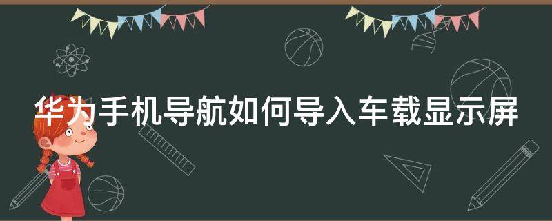 华为手机导航如何导入车载显示屏（华为手机如何在车载显示屏上显示导航）