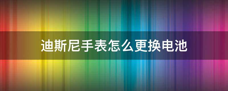 迪斯尼手表怎么更换电池（迪士尼手表的电池怎么换）