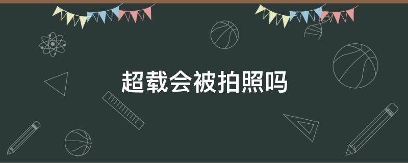 超载会被拍照吗 超载拍照有什么影响