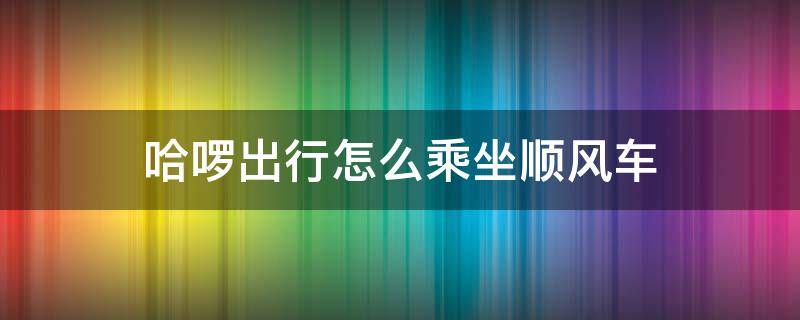 哈啰出行怎么乘坐顺风车 哈啰出行怎么弄顺风车