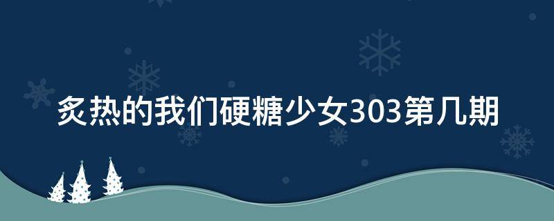 炙热的我们硬糖少女303第几期（硬糖少女参加炙热的我们第几期）