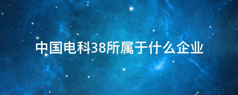 中国电科38所属于什么企业 中国电科38所是央企还是国企