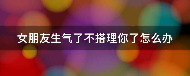 女朋友生气了不搭理你了怎么办 女朋友生气了不搭理你了怎么办呀