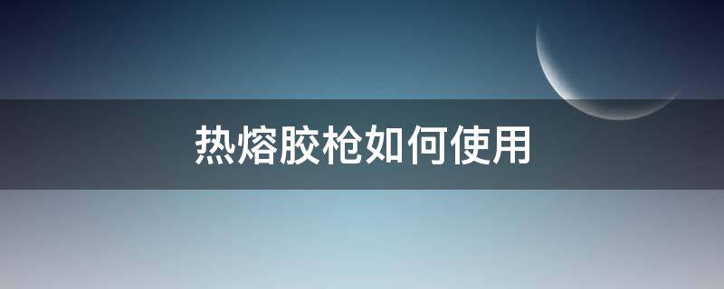 热熔胶枪如何使用（热熔胶枪如何使用才不拉丝）