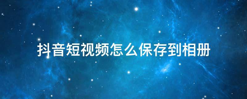 抖音短视频怎么保存到相册 抖音短视频怎样保存到相册