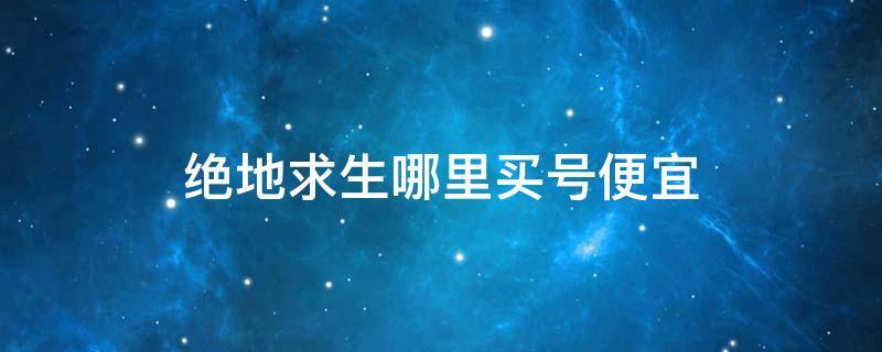 绝地求生哪里买号便宜 绝地求生去哪里买号