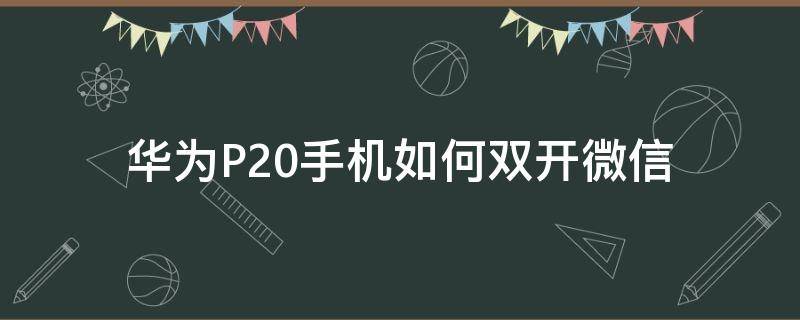 华为P20手机如何双开微信（华为p20可以双微信吗）