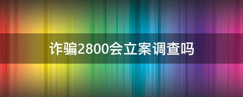 诈骗2800会立案调查吗 诈骗2800元判多久