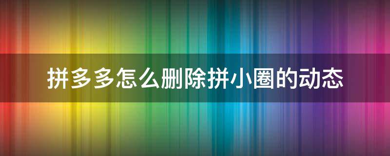 拼多多怎么删除拼小圈的动态（拼多多怎么取消拼小圈动态）