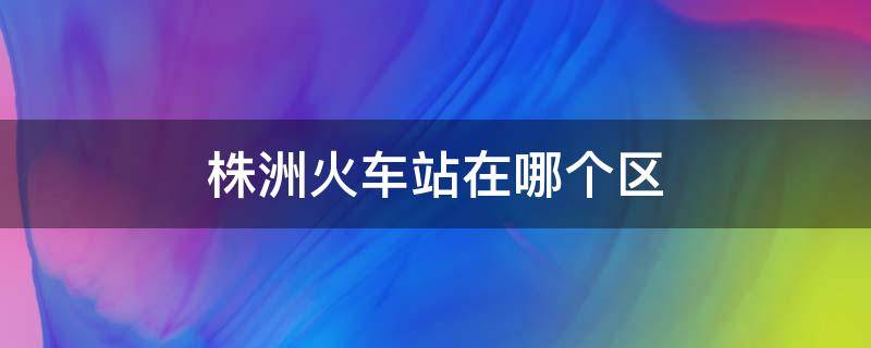 株洲火车站在哪个区 株洲火车站具体位置