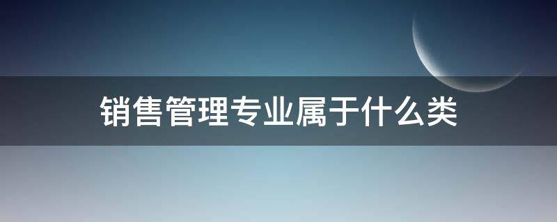 销售管理专业属于什么类 销售类是什么专业