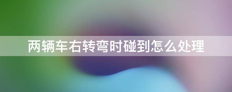 两辆车右转弯时碰到怎么处理 俩辆车左转碰撞了怎么处理