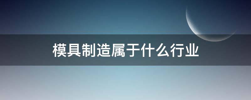 模具制造属于什么行业 模具加工和模具制造属于什么行业