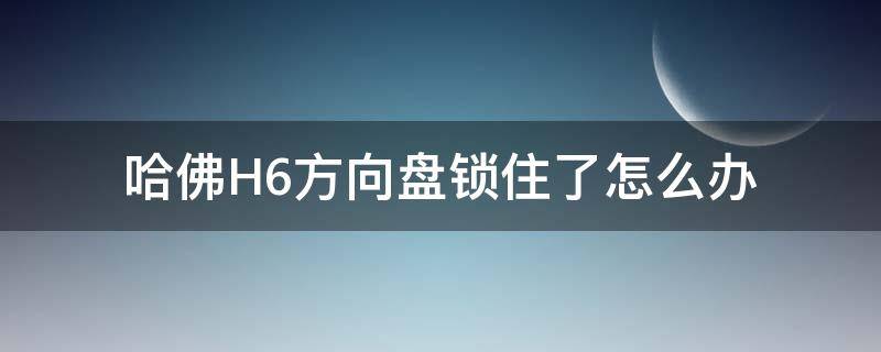 哈佛H6方向盘锁住了怎么办（哈弗h6方向锁了怎么办教程）