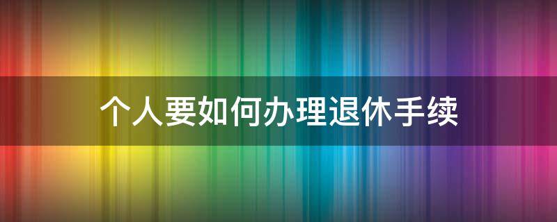 个人要如何办理退休手续（个人办理退休需要什么手续资料）